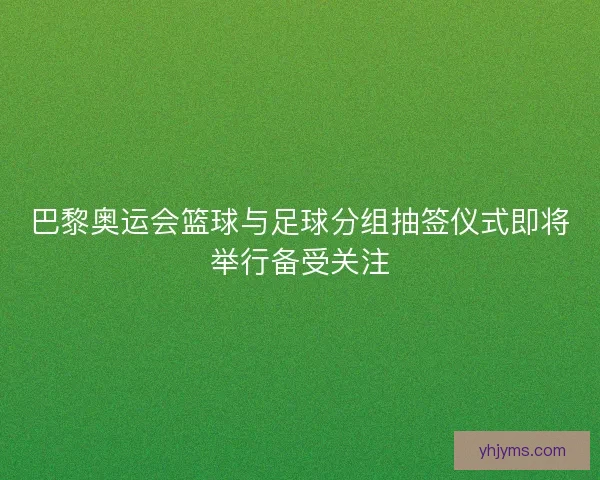 巴黎奥运会篮球与足球分组抽签仪式即将举行备受关注