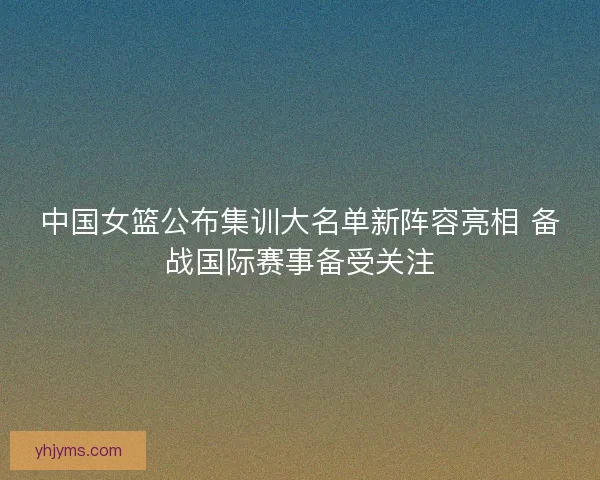 中国女篮公布集训大名单新阵容亮相 备战国际赛事备受关注